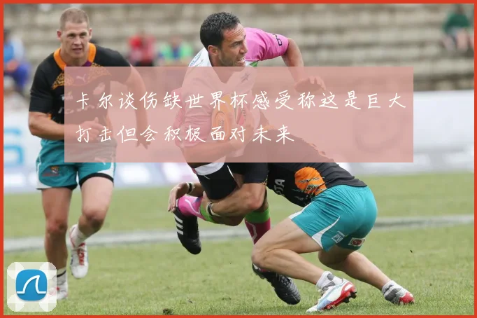 卡尔谈伤缺世界杯感受称这是巨大打击但会积极面对未来