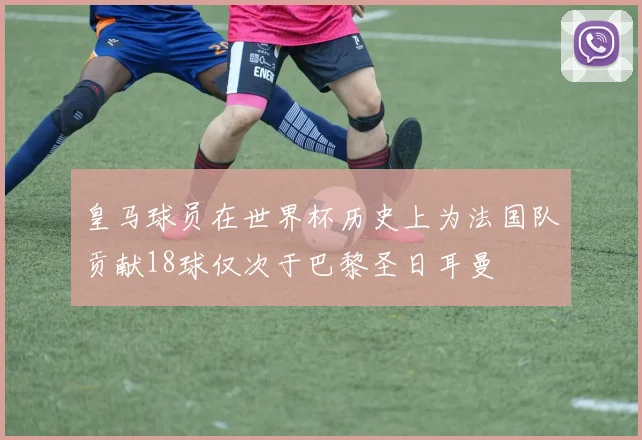 皇马球员在世界杯历史上为法国队贡献18球仅次于巴黎圣日耳曼