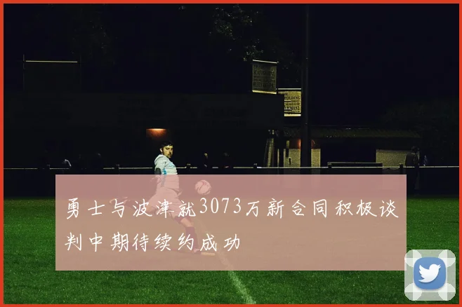 勇士与波津就3073万新合同积极谈判中期待续约成功