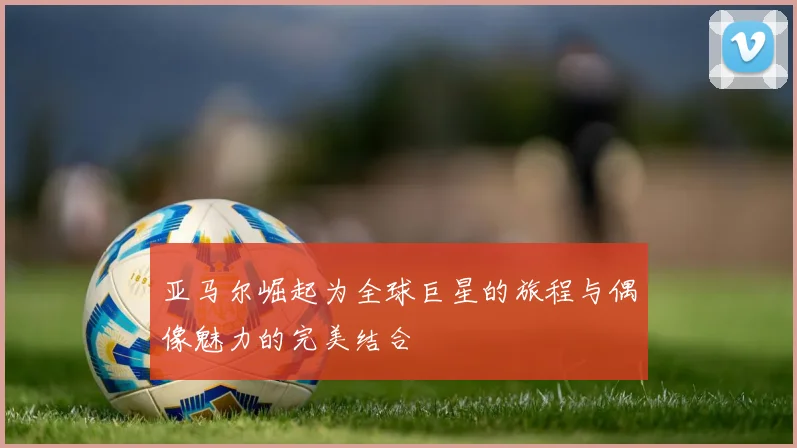 亚马尔崛起为全球巨星的旅程与偶像魅力的完美结合