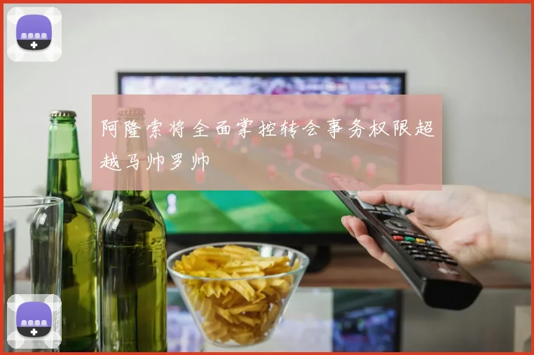 阿隆索将全面掌控转会事务权限超越马帅罗帅