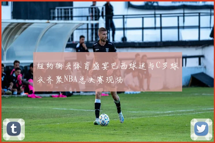 纽约街头体育盛宴巴西球迷与C罗球衣齐聚NBA总决赛现场