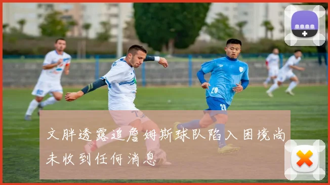 文胖透露追詹姆斯球队陷入困境尚未收到任何消息