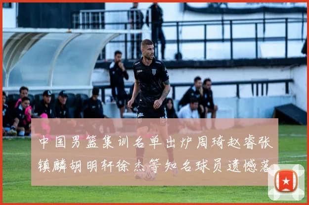 中国男篮集训名单出炉周琦赵睿张镇麟胡明轩徐杰等知名球员遗憾落选