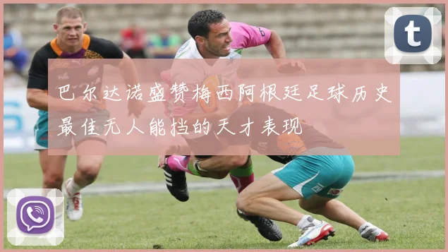 巴尔达诺盛赞梅西阿根廷足球历史最佳无人能挡的天才表现