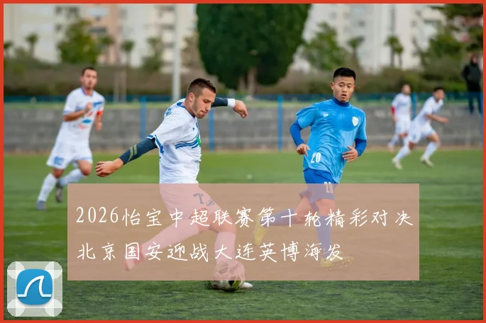 2026怡宝中超联赛第十轮精彩对决北京国安迎战大连英博海发