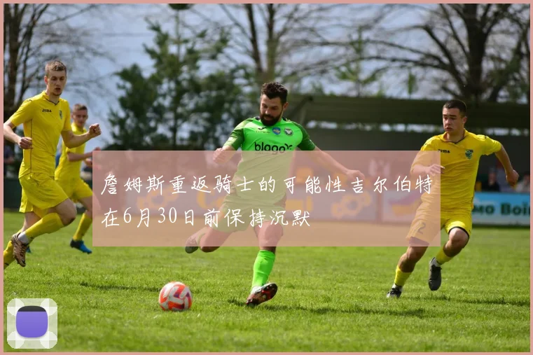詹姆斯重返骑士的可能性吉尔伯特在6月30日前保持沉默