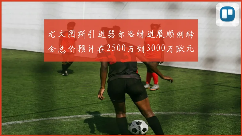 尤文图斯引进瑟尔洛特进展顺利转会总价预计在2500万到3000万欧元之间