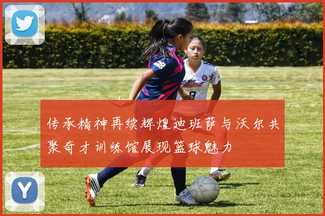 传承精神再续辉煌迪班萨与沃尔共聚奇才训练馆展现篮球魅力