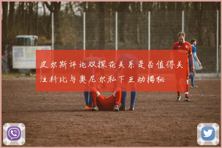 皮尔斯评论双探花关系是否值得关注科比与奥尼尔私下互动揭秘