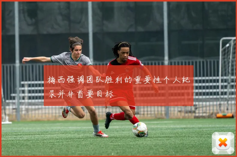 梅西强调团队胜利的重要性个人纪录并非首要目标