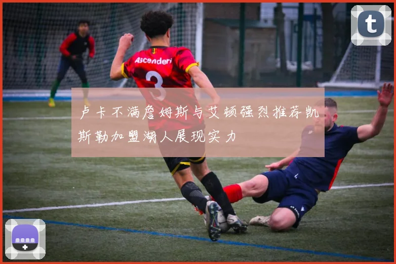 卢卡不满詹姆斯与艾顿强烈推荐凯斯勒加盟湖人展现实力