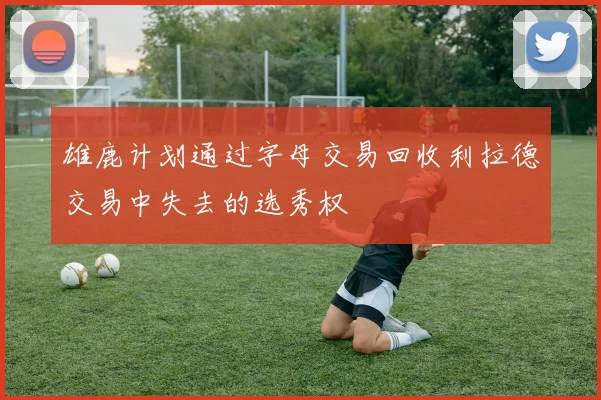 雄鹿计划通过字母交易回收利拉德交易中失去的选秀权