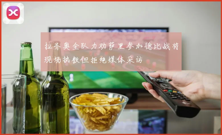 拉齐奥全队力劝萨里参加德比战将现场执教但拒绝媒体采访